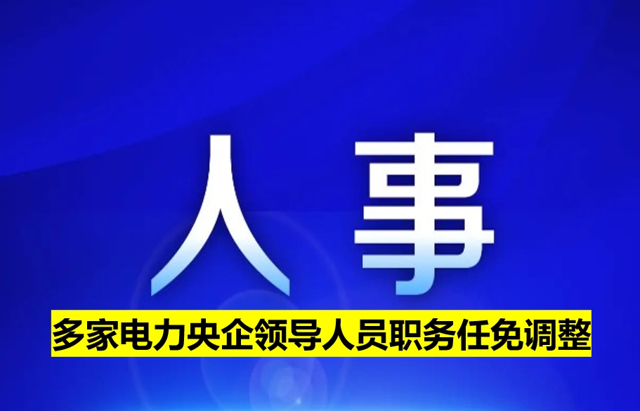 多家電力央企領(lǐng)導(dǎo)人員職務(wù)任免調(diào)整
